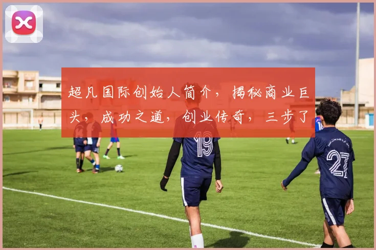 超凡国际创始人简介，揭秘商业巨头，成功之道，创业传奇，三步了解